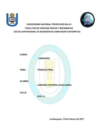 UNIVERSIDAD NACIONAL PEDRO RUIZ GALLO
FACULTAD DE CIENCIAS FISICAS Y MATEMAICAS
ESCUELAPROFESIONAL DE INGENIERÍAEN COMPUACIÓN E INFORMTICA
CURSO:
LIDERAZGO
TEMA: TRABAJO FINAL
ALUMNA:
LORENZO CERVERA LUCIA AUREA
CICLO:
2016 - II
Lambayeque, 14 De Febrero De 2017
 