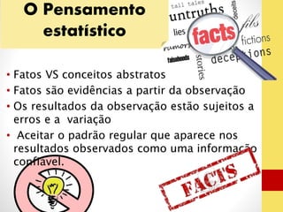 O Pensamento 
estatístico 
• Fatos VS conceitos abstratos 
• Fatos são evidências a partir da observação 
• Os resultados da observação estão sujeitos a 
erros e a variação 
• Aceitar o padrão regular que aparece nos 
resultados observados como uma informação 
confiável. 
 