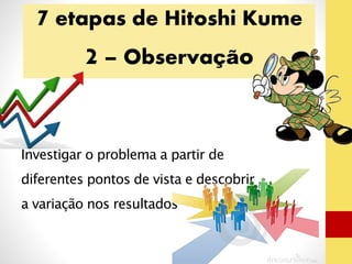 7 etapas de Hitoshi Kume 
2 – Observação 
Investigar o problema a partir de 
diferentes pontos de vista e descobrir 
a variação nos resultados 
 