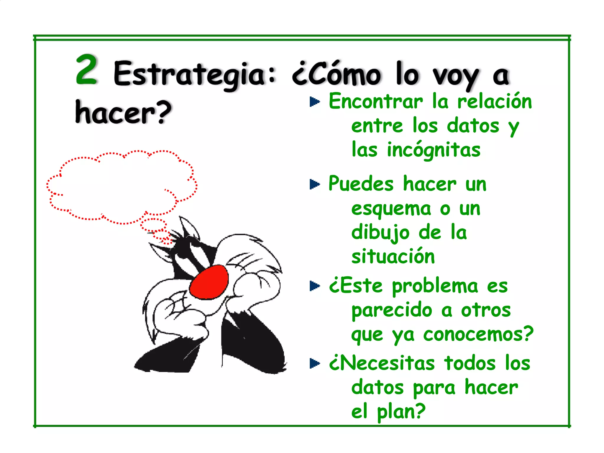 Encontrar la relación
  entre los datos y
  las incógnitas
Puedes hacer un
  esquema o un
  dibujo de la
  situación
¿Este problema es
  parecido a otros
  que ya conocemos?
¿Necesitas todos los
  datos para hacer
  el plan?
 