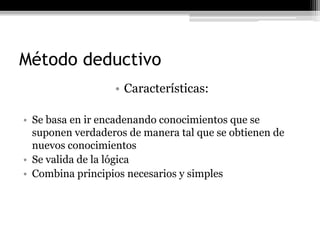 Método deductivo
                  • Características:

• Se basa en ir encadenando conocimientos que se
  suponen verdaderos de manera tal que se obtienen de
  nuevos conocimientos
• Se valida de la lógica
• Combina principios necesarios y simples
 