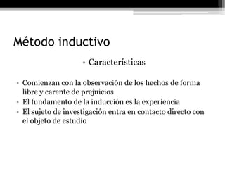 Método inductivo
                    • Características

• Comienzan con la observación de los hechos de forma
  libre y carente de prejuicios
• El fundamento de la inducción es la experiencia
• El sujeto de investigación entra en contacto directo con
  el objeto de estudio
 