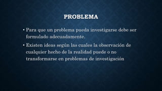 PROBLEMA
• Para que un problema pueda investigarse debe ser
formulado adecuadamente.
• Existen ideas según las cuales la observación de
cualquier hecho de la realidad puede o no
transformarse en problemas de investigación
 