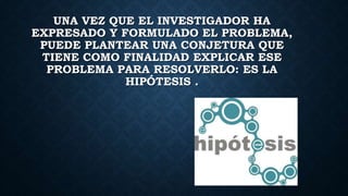 UNA VEZ QUE EL INVESTIGADOR HA
EXPRESADO Y FORMULADO EL PROBLEMA,
PUEDE PLANTEAR UNA CONJETURA QUE
TIENE COMO FINALIDAD EXPLICAR ESE
PROBLEMA PARA RESOLVERLO: ES LA
HIPÓTESIS .
 