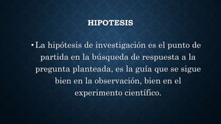 HIPOTESIS
•La hipótesis de investigación es el punto de
partida en la búsqueda de respuesta a la
pregunta planteada, es la guía que se sigue
bien en la observación, bien en el
experimento científico.
 