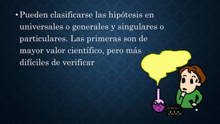 •Pueden clasificarse las hipótesis en
universales o generales y singulares o
particulares. Las primeras son de
mayor valor científico, pero más
difíciles de verificar
 