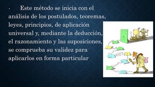 • Este método se inicia con el
análisis de los postulados, teoremas,
leyes, principios, de aplicación
universal y, mediante la deducción,
el razonamiento y las suposiciones,
se comprueba su validez para
aplicarlos en forma particular
 