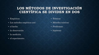 LOS MÉTODOS DE INVESTIGACIÓN
CIENTÍFICA SE DIVIDEN EN DOS
• Empíricos
• Los métodos empíricos son:
• el hecho
• la observación
• la medición
• el experimento.
• Teóricos
• Métodos teóricos:
• Problemas
• hipótesis
 