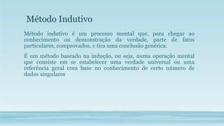 Método Indutivo
Método indutivo é um processo mental que, para chegar ao
conhecimento ou demonstração da verdade, parte de fatos
particulares, comprovados, e tira uma conclusão genérica.
É um método baseado na indução, ou seja, numa operação mental
que consiste em se estabelecer uma verdade universal ou uma
referência geral com base no conhecimento de certo número de
dados singulares
 
