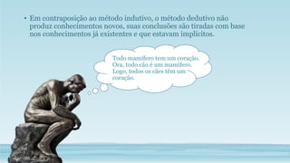 • Em contraposição ao método indutivo, o método dedutivo não
produz conhecimentos novos, suas conclusões são tiradas com base
nos conhecimentos já existentes e que estavam implícitos.
Todo mamífero tem um coração.
Ora, todo cão é um mamífero.
Logo, todos os cães têm um
coração.
 