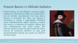 Francis Bacon e o Método Indutivo
• Francis Bacon, foi um filósofo e ensaísta inglês,
dedicou-se à filosofia científica. É considerado o
pai do método experimental. Em suas obras,
destaca a primazia dos fatos em relação à
teorização e rejeita a especulação filosófica
como cientificamente válida. Discute a origem
das coisas e a natureza da matéria. Afirma que
sem conhecimento não existe poder. Seu
método indutivo partia da observação dos fatos,
através do raciocínio indutivo, ou seja, pela
experimentação daquilo que podia ser passível
de observação.
 