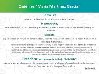 Quién es “María Martínez García”
                                                Esteticista
                         con más de 20 años de experiencia, en este sector.
                                               Naturópata,
  cuando empezó a comprender que la estética es el equilibrio entre el medio interno y el
                                        externo,
                                                   Dietista
especializada en nutrición personalizada, cuando renunció al concepto de hacer dietas como
                                      se conoce hoy en día.
    –   y decidió demostrar que se puede regular la salud y el peso corporal enseñando a las personas a comer bien.
          – hacer dieta es hacer una buena comida con técnicas de cocción culinarias, alimentos saludables y
        equilibradores, adecuados a nuestras necesidades personales, suministrando a nuestro organismo cantidades
         suficientes y adecuadas de energía durante todo el día, evitando así ayunos y sacrificios innecesarios que lo
                                   único que hacen es desajustar nuestro reloj hormonal.

                      Creadora del método de trabajo “MiMAGA”
ya que ahora es el momento de reinventarse para muchos profesionales y han de readaptar
                      su formación a los nuevos tiempos. Formándose.
                                                         5
 
