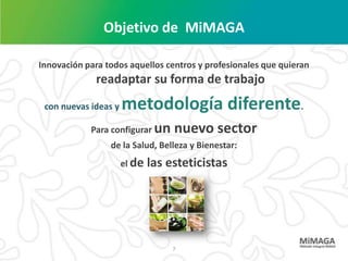 Objetivo de MiMAGA

Innovación para todos aquellos centros y profesionales que quieran
             readaptar su forma de trabajo
 con nuevas ideas y   metodología diferente.
            Para configurar un     nuevo sector
                 de la Salud, Belleza y Bienestar:
                      el de   las esteticistas




                                   7
 