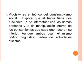  Vigotsky  es el teórico del constructivismo
 social. Explica que el habla tiene dos
 funciones: la de interactuar con las demás
 personas y la de manipulación interna de
 los pensamientos que cada uno hace en su
 interior. Aunque ambos usan el mismo
 código lingüístico parten de actividades
 distintas.
 
