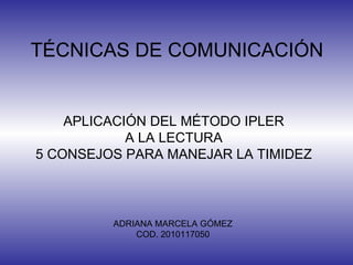 TÉCNICAS DE COMUNICACIÓN APLICACIÓN DEL MÉTODO IPLER A LA LECTURA 5 CONSEJOS PARA MANEJAR LA TIMIDEZ ADRIANA MARCELA GÓMEZ COD. 2010117050 