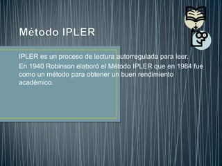 Método IPLER IPLER es un proceso de lectura autorregulada para leer. En 1940 Robinson elaboró el Método IPLER que en 1984 fue como un método para obtener un buen rendimiento académico. 