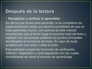 Después de la lectura Recapitular y verificar lo aprendido:Se afirma que se lee para aprender, si se cumplieron los pasos anteriores existe una altísima posibilidad de que se haya aprendido mucho. Los autores de este método recomiendan que el lector haga el recorrido total del texto y explique con sus propias palabras los puntos principales identificados en la lectura del texto. En caso de duda ayúdese con sus notas o relea el texto.Esta actividad cumple las funciones de verificación, reflexión, diagnóstico y autorregulación con las cuales normalmente se cierra el proceso de aprendizaje.