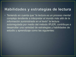Habilidades y estrategias de lectura Teniendo en cuenta que “la lectura es un proceso mental complejo tendiente a interpretar el mundo más allá de la información suministrada en el texto” la lectura autorregulada por medio del método IPLER, contribuye a desarrollar una variedad de estrategias y habilidades de estudio y aprendizaje como las siguientes: