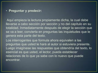Preguntar y predecir:Aquí empieza la lectura propiamente dicha, la cual debe llevarse a cabo sección por sección y no del capítulo en su totalidad. Inmediatamente después de elegir la sección que se va a leer, convierta en preguntas las inquietudes que le genera esta parte del texto. Los interrogantes que formula ahora equivalen a las preguntas que usted le hará al autor si estuviera presente. Luego imagínese las respuestas que obtendría del texto, lo esencial es que usted, el lector, pueda establecer relaciones de lo que ya sabe con lo nuevo que puede encontrar.