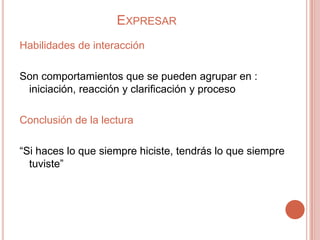 EXPRESAR
Habilidades de interacción

Son comportamientos que se pueden agrupar en :
 iniciación, reacción y clarificación y proceso

Conclusión de la lectura

“Si haces lo que siempre hiciste, tendrás lo que siempre
  tuviste”
 