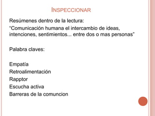 INSPECCIONAR
Resúmenes dentro de la lectura:
“Comunicación humana el intercambio de ideas,
intenciones, sentimientos... entre dos o mas personas”

Palabra claves:

Empatía
Retroalimentación
Rapptor
Escucha activa
Barreras de la comuncion
 