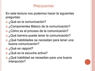 PREGUNTAR
En esta lectura nos podemos hacer la siguientes
preguntas:
 ¿Qué es la comunicación?

 ¿Componentes Básico de la comunicación?

 ¿Cómo es el proceso de la comunicación?

 ¿Qué barrera puede tener la comunicación?

 ¿Qué habilidades se necesitan para tener una
  buena comunicación?
 ¿Qué es rapport?

 ¿Qué es la escucha activa?

 ¿Qué habilidad se necesitan para una buena
  interacción?
 