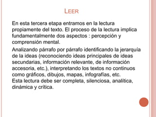 LEER
En esta tercera etapa entramos en la lectura
propiamente del texto. El proceso de la lectura implica
fundamentalmente dos aspectos : percepción y
comprensión mental.
Analizando párrafo por párrafo identificando la jerarquía
de la ideas (reconociendo ideas principales de ideas
secundarias, información relevante, de información
accesoria, etc.), interpretando los textos no continuos
como gráficos, dibujos, mapas, infografías, etc.
Esta lectura debe ser completa, silenciosa, analítica,
dinámica y crítica.
 