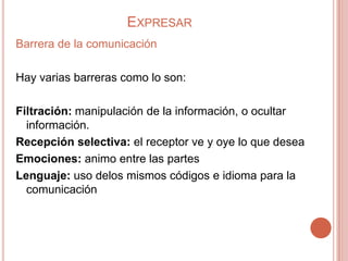 EXPRESAR
Barrera de la comunicación

Hay varias barreras como lo son:

Filtración: manipulación de la información, o ocultar
  información.
Recepción selectiva: el receptor ve y oye lo que desea
Emociones: animo entre las partes
Lenguaje: uso delos mismos códigos e idioma para la
  comunicación
 