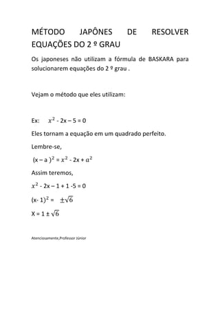 MÉTODO    JAPÔNES    DE                  RESOLVER
EQUAÇÕES DO 2 º GRAU
Os japoneses não utilizam a fórmula de BASKARA para
solucionarem equações do 2 º grau .


Vejam o método que eles utilizam:


           $
Ex:            - 2x – 5 = 0
Eles tornam a equação em um quadrado perfeito.
Lembre-se,
(x – a {$ =       $
                      - 2x + I$
Assim teremos,
  $
      - 2x – 1 + 1 -5 = 0

(x- 1{$ = /

X=1±


Atenciosamente,Professor Júnior
 