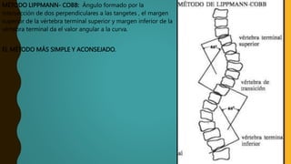 MÉTODO LIPPMANN- COBB: Ángulo formado por la
intersección de dos perpendiculares a las tangetes , el margen
superior de la vértebra terminal superior y margen inferior de la
vértebra terminal da el valor angular a la curva.
EL MÉTODO MÁS SIMPLE Y ACONSEJADO.
 