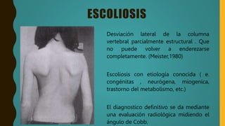 ESCOLIOSIS
Desviación lateral de la columna
vertebral parcialmente estructural . Que
no puede volver a enderezarse
completamente. (Meister,1980)
Escoliosis con etiología conocida ( e.
congénitas , neurógena, miogenica,
trastorno del metabolismo, etc.)
El diagnostico definitivo se da mediante
una evaluación radiológica midiendo el
ángulo de Cobb.
 