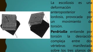 La escoliosis es una
deformación
anteroposterior en
lordosis, provocada por
un movimiento de
torsión.
Perdriolle entiende por
torsión la desviación
compleja entre dos
vértebras manifestada
sobre los tres planos del
 