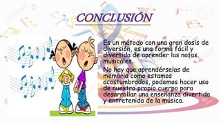 Es un método con una gran dosis de
diversión, es una forma fácil y
divertida de aprender las notas
musicales.
No hay que aprendérselas de
memoria como estamos
acostumbrados, podemos hacer uso
de nuestro propio cuerpo para
desarrollar una enseñanza divertida
y entretenida de la música.
 
