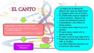  Desarrollar el oído a través del canto.
 El material que utiliza serán las canciones
populares húngaras.
 Se basa en el sistema pentatónico y “ a capela”
Fundamentación
pedagógica
desarrollo
 La música en la educación
debería ser igual de importante
en Hungría como fue en Grecia.
 El alfabetismo musical impide la
cultura musical. -Mejorar los
cursos de enseñanza musical.
 Acostumbrar a los niños a la
buena música.
 La música debe impartirse en la
escuela.
 El canto diario desarrolla la
mente del niño.
 El canto coral es muy importante.
 Experiencia musical decisiva en el
niño: 6-16 años.
 Los niños deberían educarse con
el material más valioso.
 