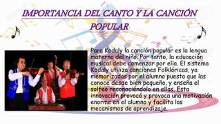 Para Kodaly la canción popular es la lengua
materna del niño. Por tanto, la educación
musical debe comenzar por ella. El sistema
Kodaly utiliza canciones Folklóricas, ya
memorizadas por el alumno puesto que las
conoce desde bien pequeño, y enseña el
solfeo reconociéndolo en ellas. Esta
innovación provocó y provoca una motivación
enorme en el alumno y facilita los
mecanismos de aprendizaje.
 