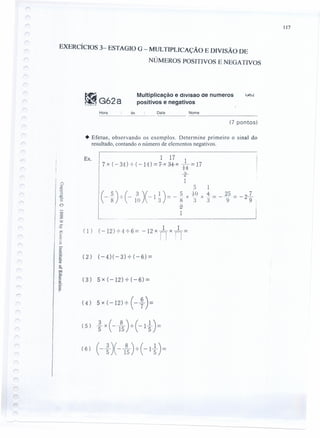 II7
EXERCÍCIOS 3- ESTAGIO G - MULTIPLICAÇÃO E DIVISÃO DE
NÚMEROS POSITIVOS E NEGATIVOS
fRG62aK UM (l r~
Multiplicação e drvisao ae numeros
positivos e negativos
~OL
Hora às Data Nome
(7 pontos)
• Efetue, observando os exemplos. Determine.primeiro o sinal do
resultado, contando o número de elementos negatIVOS.
1 17 1
7 x ( - 34 ) -:-( - 11) = 7-x 3+x +4-= 17
-s-
1
Ex.
o
5 1
( 5) -'-(_ 3 )(_ 1) = _ .5 xj(:t xt = __~~ = - 2l.'
-8' 1() 1 :) 8.).) 9 9 :
-ia- :
1 I
1 1
( 1) (-12) -:-4 -:- 6 = -12 x nx n=
(2) (-4)(-3)-:-(-6)=
(3) 5x(-12)-:-(-6)=
(4) 5X(-12)-:-(- ~)=
(5) ~ x(-}5)-:-(-1 ~)=
( 6) (- ~ )( - 1
8
5)-:-(- 1 ~ ) =
 