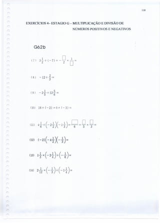 118
EXERCÍCIOS 4- ESTAGIO G - MULTIPLICAÇÃO E DIVISÃO DE
NÚMEROS POSITIVOS E NEGATIVOS
G62b
( 7) 3~ -;- ( - 7) = - 9X
o =
( 8 ) - 12-;.-~ =
(9) -2~-;'-12~=
(0) 16-;.- (-2) x O x (-3) =
(12) ( - 2) ( - 4 ~ )( - ~) =
(14)2-1x (-~)....:... (-1~)=
12 3' 4
 