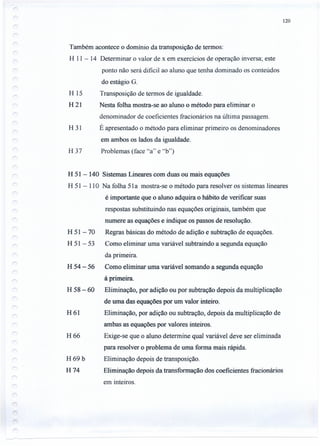 Também acontece o domínio da transposição de termos:
H 11 - 14 Determinar o valor de x em exercícios de operação inversa; este
ponto não será dificil ao aluno que tenha dominado os conteúdos
do estágio G.
Transposição de termos de igualdade.
Nesta folha mostra-se ao aluno o método para eliminar o
denominador de coeficientes fracionários na última passagem.
É apresentado o método para eliminar primeiro os denominadores
em ambos os lados da igualdade.
Problemas (face "a" e "b")
H 51 - 140 Sistemas Lineares com duas ou mais equações
H 51 - 110 Na folha 51a mostra-se o método para resolver os sistemas lineares
é importante que o aluno adquira o hábito de verificar suas
respostas substituindo nas equações originais, também que
numere as equações e indique os passos de resolução.
Regras básicas do método de adição e subtração de equações.
Como eliminar uma variável subtraindo a segunda equação
da primeira.
H 54 - 56 Como eliminar uma variável somando a segunda equação
à primeira.
H 58 - 60 Eliminação, por adição ou por subtração depois da multiplicação
de uma das equações por um valor inteiro.
Eliminação, por adição ou subtração, depois da multiplicação de
ambas as equações por valores inteiros.
Exige-se que o aluno determine qual variável deve ser eliminada
para resolver o problema de uma forma mais rápida.
Eliminação depois de transposição.
Eliminação depois da transformação dos coeficientes fracionários
em inteiros.
H 15
H21
H 31
H37
H 51-70
H 51-53
H61
H66
H69b
H74
120
 