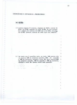 122
EXERCÍCIOS 5- ESTAGIO H - PROBLEMAS
HI69b
(3) Lolita comprou 8 canetas, algumas de $ 40 e outras de
$ 45 e de $ 50, pagando no total $ 350. Se ela trocas-
se o número de canetas de $ 40 com o de $ 45, ela paga
ria $ 345. Quantas canetas de cada tipo ela comprou?-
(4) Umteste com 3 questões vale, ao todo, 100 pontos. Ali
ce acertou 40% da primeira questão, 60% da segundã
e 50% da terceira, obtendo a nota 50. Bill acertou 60%
da px:imeira questão"40% da segunda e 70%da terceira,
obtendo a nota 58. Quanto"va1ia cada: questão? .
./.:
f';- . .'". "
. " !: -: '" .
.' '.
I. c " I .,',
 