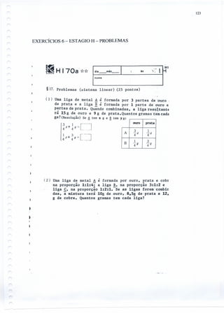 123
EXERCÍCIOS 6 - ESTAGIO H - PROBLEMAS
l5
§17. Problemas (sí.s t ema linear) (25 pontos)
(1) Uma liga de metal A é formada por 3 partes de~ouro
de prata e a liga ~ é formada por 1 parte de ouro e
partes de prata. Quando combinadas, a liga resultante
rã 15 g de ouro e 9 g de prata. Quantos gramas't'e~cada
ga? (Resolução) Se A tem x g e ~ tem y
!
3 z + 1 u= [----14 4- J
1 3 [--,
x+/f ==4 4 - J
g:
ouro prata
A
3 1
4-x -;rx
B
1 3
:fY -;rY
(2)Uma liga de metal A é formada por ouro, prata e cobr
na proporção 1:1:4; a liga B, na proporção 3:1:2 e
liga C, na proporção 1:2:1.-Se as ligas foremcombin
das, a mistura terãe10g de ouro, -8,5g de:prata e 12,
g de cobre. Quantos gramas tem cada liga?
 