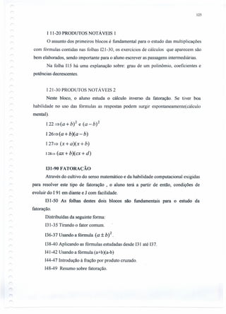 125
I 11-20 PRODUTOS NOTÁVEIS 1
O assunto dos primeiros blocos é fundamental para o estudo das multiplicações
com fórmulas contidas nas folhas 121-30, os exercícios de cálculos que aparecem são
bem elaborados, sendo importante para o aluno escrever as passagens intermediárias.
Na folha 115 há uma explanação sobre: grau de um polinômio, coeficientes e
potências decrescentes.
121-30 PRODUTOS NOTÁVEIS 2
Neste bloco, o aluno estuda o cálculo Inverso da fatoração. Se tiver boa
habilidade no uso das fórmulas as respostas podem surgir espontaneamente(cálculo
mental).
I22 =>(a + b)2 e (a - b) 2
I26=>(a +b)(a - b)
127=> (x + a)( x + b)
I 28~ (ax + b)(cx + d)
131-90 FATORAÇÃO
Através do cultivo do senso matemático e da habilidade computacional exigidas
para resolver este tipo de fatoração , o aluno terá a partir de então, condições de
evoluir do I 91 em diante e J com facilidade.
131-50 As folhas destes dois blocos são fundamentais para o estudo da
fatoração.
Distribuídas da seguinte forma:
131-35Tirando o fator comum.
136-37Usando a fórmula (a + b)2.
138-40Aplicando as fórmulas estudadas desde 131até 137.
141-42Usando a fórmula (a+b)(a-b)
144-47Introdução à fração por produto cruzado.
148-49 Resumo sobre fatoração.
 