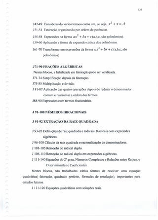 129
J47-49 Considerando vários termos como um, ou seja, x2
+x = A
151-54 Fatoração organizando por ordem de potências.
J55-58 Expressões na forma ax2
+ bx + c (a,b,c, são polinômios).
159-60 Aplicando a forma de expansão cúbica dos polinômios.
161-70 Transformar em expressões da forma ax2
+ bx + c (a,b,c, são
polinômios)
J71-90 FRAÇÕES ALGÉBRICAS
Nestes blocos, a habilidade em fatoração pode ser verificada.
J71-74 Simplificação depois da fatoração.
175-80 Multiplicação e divisão.
J 81-87 Aplicação das quatro operações depois de reduzir o denominador
comum e rearrumar a ordem dos termos.
J88-90 Expressões com termos fracionários.
J 91-100 NÚMEROS IRRACIONAIS
J 91-92 EXTRAÇÃO DA RAIZ QUADRADA
J 93-95 Definições de raiz quadrada e radicais. Radicais com expressões
algébricas.
J 96-100 Cálculo da raiz quadrada e racionalização de denominadores.
J 101-105 Remoção do radical duplo.
1 106-110 Remoção do radical duplo em expressões algébricas.
J 111-140 Equações do 20
grau, Números Complexos e Relações entre Raízes, e
Discriminantes e Coeficientes.
Nestes blocos, são trabalhadas várias formas de resolver uma equação
quadrática( fatoração, quadrado perfeito, fórmulas de resolução), importantes para
estudos futuros.
1 111-120 Equações quadráticas com soluções reais.
 