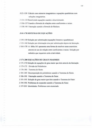 130
J 121-130 Cálculo com números imaginários e equações quadráticas com
soluções imaginárias.
J 131-135 Resolvendo equações usando o discriminante .
J 136-137 Usando a fórmula de relações entre coeficientes e raízes.
J 138-140 Fatoração usando a fórmula de Báskara.
J141-170 SISTEMAS DE EQUAÇÕES
J 141-150 Solução por substituição (equações lineares e quadráticas)
J 151-160 Solução por eliminação e/ou por substituição depois da fatoração.
J 161-170 A folha 161 apresenta uma forma de resolver esses exercícios
através do uso de relação entre coeficientes e raízes. Solução por
métodos que requerem certa criatividade.
J 171-200 EQUAÇÕES DE GRAUS MAIORES
J 171-172 Solução de equações de grau maior que dois através da fatoração.
J 173-175 Divisão de Polinômios
J 176-180 Teorema do Resto
J 181-185 Decomposição de polinômios usando o Teorema do Resto.
J 186-190 Fatoração usando o Teorema do Fator.
J 191-193 Solução de grau maior que dois usando o Teorema do Fator.
J 194-196 Problemas de expansão usando o Teorema do Fator.
J 197-200 Identidades. Problemas com enunciado.
 