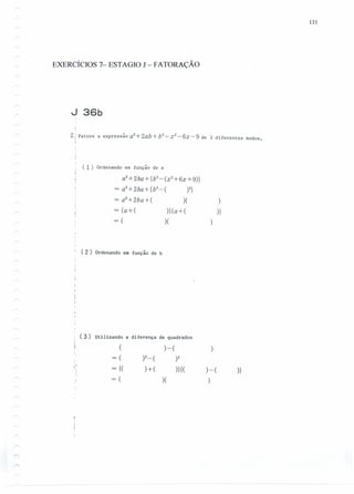 131
EXERCÍCIOS 7- ESTAGIO J - FATORAÇÃO
J 36b
2.: Fatore a expressãoa2
+2ab+b2
-:-x2-6x-9 de 3 diferentes modos.,,
( 1) Ordenando em função de a
a2
+2ba+ {b2
-(x2
+6x +9)}
= a2+2ba+{b2-( )2}
= a2
+2ba+( )( )
= {a+( )}(a+( )}
= ( )(
( 2) Ordenando em função de b
( 3 ) Utilizando a diferença de quadrados
,
,. ( )-( )
=( )2_( )2
~
,
= {( )+( )}{( )-( )}
= ( )( )
 