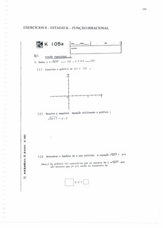 r
135
EXERCÍCIOS 8 - ESTAGIO K - FUNÇÃO IRRACIONAL
I'----:~m=e_mês=_1 __ ls__ 'j~KKUMON
105a
§ll. FUNÇÃO IRRACIONAL .2
1. Dados y - /3x+7 •••• (1) , y - x+I •••• (2)
( 1) Construa o gráfico de (1) e (2)
?J
5
5o
( 2 ) Resolva a seguinte equação utilizando o gráfico
hx+7 = x-I
-o
~
~
"Jj
~.
© (3) Determine o dom{nio de x que satisfaz a equação I3x+7 > x=I
~
~
ft
••5ft
11:
••
[Res.] Do gráfico (1) conclui-se que os valores de y =/3x+7 que
·são maiores que y= x-l estão no intervalo de
 