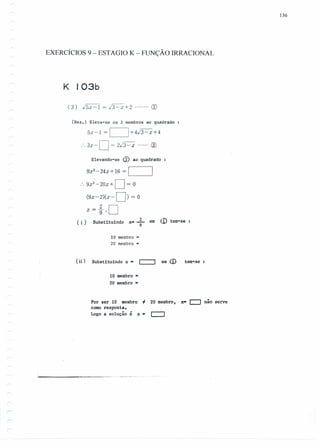 136
EXERCÍCIOS 9 - ESTAGIO K - FUNÇÃO IRRACIONAL
K I03b
( 3) JSx -1 = /3~ +2 CD
[Res.l Eleva-se os 2 membros ao quadrado
SX-1=/ 1+4/3-x+4
.'.3x-D = 2J3-x ..... ; ®
Elevando-se <í) ao quadrado
9x2
-24x+16 = [ ]
.'. 9x2
'-20x+ D= O
(9X-2)(x-D) = O
~ 2 Dx-g-'
( 1·) Substituindo 2 em <.o tem-seX-T
lQ membro ,.
2Q membro ,.
(ii ) Substituindo x· c:::::J em <D tem-se
lQ membro·
2Q membro •
Por ser lQ membro 'i 2Q membro, x· c:::J nao serve
como resposta.
Logo a solução é x· ~
----------- _._. __ .
 