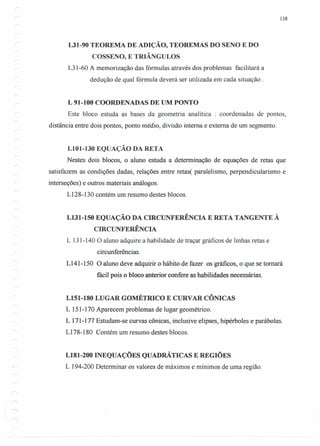 138
L31-90 TEOREMA DE ADIÇÃO, TEOREMAS DO SENO E DO
COSSENO, E TRIÂNGULOS
L3 1-60 A memorização das fórmulas através dos problemas facilitará a
dedução de qual fórmula deverá ser utilizada em cada situação.
L 91-100 COORDENADAS DE UM PONTO
Este bloco estuda as bases da geometria analítica : coordenadas de pontos,
distância entre dois pontos, ponto médio, divisão interna e externa de um segmento.
LI01-130 EQUAÇÃO DA RETA
Nestes dois blocos, o aluno estuda a determinação de equações de retas que
satisfazem as condições dadas, relações entre retas( paralelismo, perpendicularismo e
interseções) e outros materiais análogos.
LI28-130 contém um resumo destes blocos.
L131-150 EQUAÇÃO DA CIRCUNFERÊNCIA E RETA TANGENTE À
CIRCUNFERÊNCIA
L 131-140 O aluno adquire a habilidade de traçar gráficos de linhas retas e
circunferências.
L141-150 O aluno deve adquirir o hábito de fazer os gráficos, o que se tomará
fácil pois o bloco anterior confere as habilidades necessárias.
L151-180 LUGAR GOMÉTRICO E CURVAR CÔNICAS
L 151-170 Aparecem problemas de lugar geométrico.
L 171-177 Estudam-se curvas cônicas, inclusive elipses, hipérboles e parábolas.
L178-180 Contém um resumo destes blocos.
L181-200 INEQUAÇÕES QUADRÁTICAS E REGIÕES
L 194-200 Determinar os valores de máximos e mínimos de uma região.
 