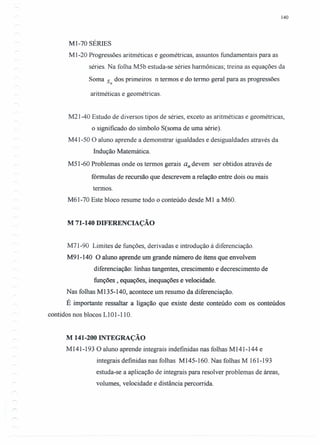 140
MI-70 SÉRIES
M 1-20 Progressões aritméticas e geométricas, assuntos fundamentais para as
séries. Na folha M5b estuda-se séries harmônicas; treina as equações da
Soma s dos primeiros n termos e do termo geral para as progressões
n
aritméticas e geométricas.
M21-40 Estudo de diversos tipos de séries, exceto as aritméticas e geométricas,
o significado do símbolo S(soma de uma série).
M41-50 O aluno aprende a demonstrar igualdades e desigualdades através da
Indução Matemática.
M51-60 Problemas onde os termos gerais an devem ser obtidos através de
fórmulas de recursão que descrevem a relação entre dois ou mais
termos.
M61-70 Este bloco resume todo o conteúdo desde Ml a M60.
M 71-140 DIFERENCIAÇÃO
M71-90 Limites de funções, derivadas e introdução à diferenciação.
M91-140 O aluno aprende um grande número de ítens que envolvem
diferenciação: linhas tangentes, crescimento e decrescimento de
funções, equações, inequações e velocidade.
Nas folhas M135-140, acontece um resumo da diferenciação.
É importante ressaltar a ligação que existe deste conteúdo com os conteúdos
contidos nos blocos LIOI-IIO.
M 141-200 INTEGRAÇÃO
M 141-193 O aluno aprende integrais indefinidas nas folhas M 141-144 e
integrais definidas nas folhas MI45-160. Nas folhas M 161-193
estuda-se a aplicação de integrais para resolver problemas de áreas,
volumes, velocidade e distância percorrida.
 