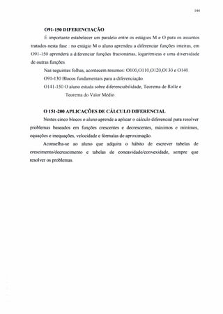 144
091-150 DIFERENCIAÇÃO
É importante estabelecer um paralelo entre os estágios M e °para os assuntos
tratados nesta fase: no estágio M o aluno aprendeu a diferenciar funções inteiras, em
091-150 aprenderá a diferenciar funções fracionárias, logarítmicas e uma diversidade
de outras funções.
Nas seguintes folhas, acontecem resumos: 0100,0110,0120,0130 e 0140.
091-130 Blocos fundamentais para a diferenciação.
0141-150 °aluno estuda sobre diferenciabilidade, Teorema de Rolle e
Teorema do Valor Médio.
O 151-200 APLICAÇÕES DE CÁLCULO DIFERENCIAL
Nestes cinco blocos o aluno aprende a aplicar o cálculo diferencial para resolver
problemas baseados em funções crescentes e decrescentes, máximos e mínimos,
equações e inequações, velocidade e fórmulas de aproximação.
Aconselha-se ao aluno que adquira o hábito de escrever tabelas de
crescimento/decrescimento e tabelas de concavidade/convexidade, sempre que
resolver os problemas.
 