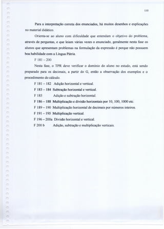 110
Para a interpretação correta dos enunciados, há muitos desenhos e explicações
no material didático.
Orienta-se ao aluno com dificuldade que entendam o objetivo do problema,
através de perguntas, e que leiam várias vezes o enunciado, geralmente nesta fase os
alunos que apresentam problemas na formulação da expressão é porque não possuem
boa habilidade com a Língua Pátria.
F 181-200
Nesta fase, o TPR deve verificar o domínio do aluno no estudo, está sendo
preparado para os decimais, a partir do G, então a observação dos exemplos e o
procedimento do cálculo.
F 181 - 182 Adição horizontal e vertical.
F 183 - 184 Subtração horizontal e vertical.
F 185 Adição e subtração horizontal.
F 186 - 188 Multiplicação e divisão horizontais por 10, 100, 1000 etc.
F 189 - 190 Multiplicação horizontal de decimais por números inteiros.
F 191 - 195 Multiplicação vertical.
F 196 - 200a Divisão horizontal e vertical.
F 200 b Adição, subtração e multiplicação verticais.
 